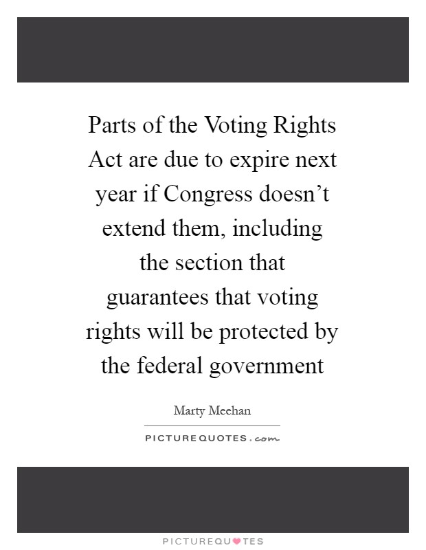 Parts of the Voting Rights Act are due to expire next year if Congress doesn't extend them, including the section that guarantees that voting rights will be protected by the federal government Picture Quote #1
