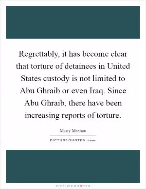 Regrettably, it has become clear that torture of detainees in United States custody is not limited to Abu Ghraib or even Iraq. Since Abu Ghraib, there have been increasing reports of torture Picture Quote #1