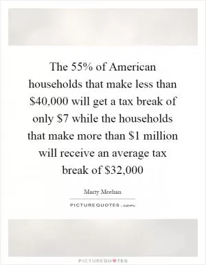 The 55% of American households that make less than $40,000 will get a tax break of only $7 while the households that make more than $1 million will receive an average tax break of $32,000 Picture Quote #1