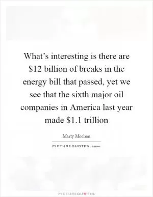 What’s interesting is there are $12 billion of breaks in the energy bill that passed, yet we see that the sixth major oil companies in America last year made $1.1 trillion Picture Quote #1