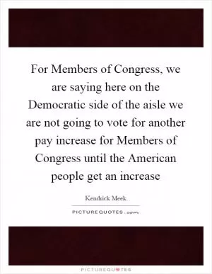 For Members of Congress, we are saying here on the Democratic side of the aisle we are not going to vote for another pay increase for Members of Congress until the American people get an increase Picture Quote #1
