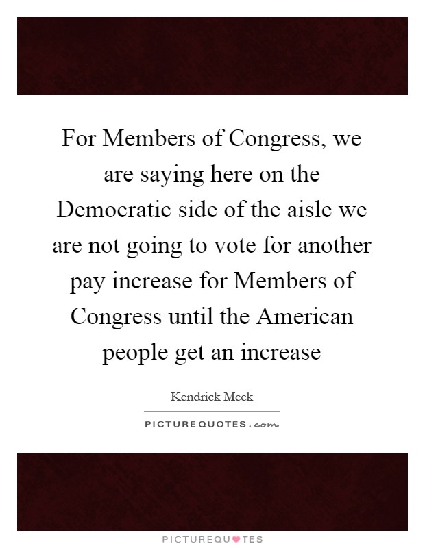 For Members of Congress, we are saying here on the Democratic side of the aisle we are not going to vote for another pay increase for Members of Congress until the American people get an increase Picture Quote #1