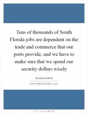 Tens of thousands of South Florida jobs are dependent on the trade and commerce that our ports provide, and we have to make sure that we spend our security dollars wisely Picture Quote #1