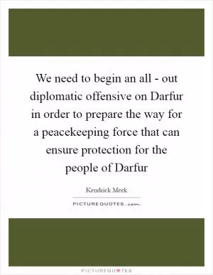 We need to begin an all - out diplomatic offensive on Darfur in order to prepare the way for a peacekeeping force that can ensure protection for the people of Darfur Picture Quote #1