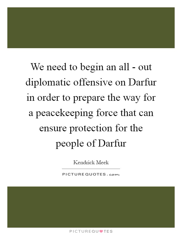 We need to begin an all - out diplomatic offensive on Darfur in order to prepare the way for a peacekeeping force that can ensure protection for the people of Darfur Picture Quote #1