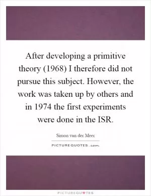 After developing a primitive theory (1968) I therefore did not pursue this subject. However, the work was taken up by others and in 1974 the first experiments were done in the ISR Picture Quote #1