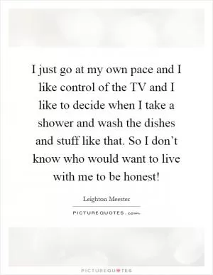 I just go at my own pace and I like control of the TV and I like to decide when I take a shower and wash the dishes and stuff like that. So I don’t know who would want to live with me to be honest! Picture Quote #1