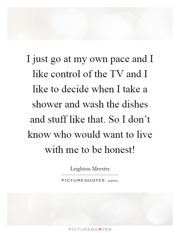 I just go at my own pace and I like control of the TV and I like to decide when I take a shower and wash the dishes and stuff like that. So I don't know who would want to live with me to be honest! Picture Quote #1
