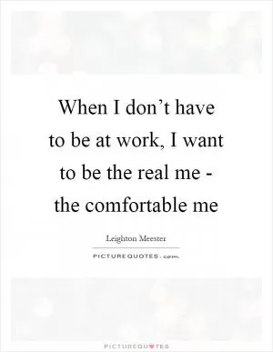 When I don’t have to be at work, I want to be the real me - the comfortable me Picture Quote #1