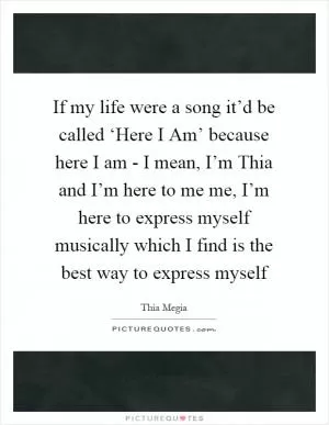 If my life were a song it’d be called ‘Here I Am’ because here I am - I mean, I’m Thia and I’m here to me me, I’m here to express myself musically which I find is the best way to express myself Picture Quote #1