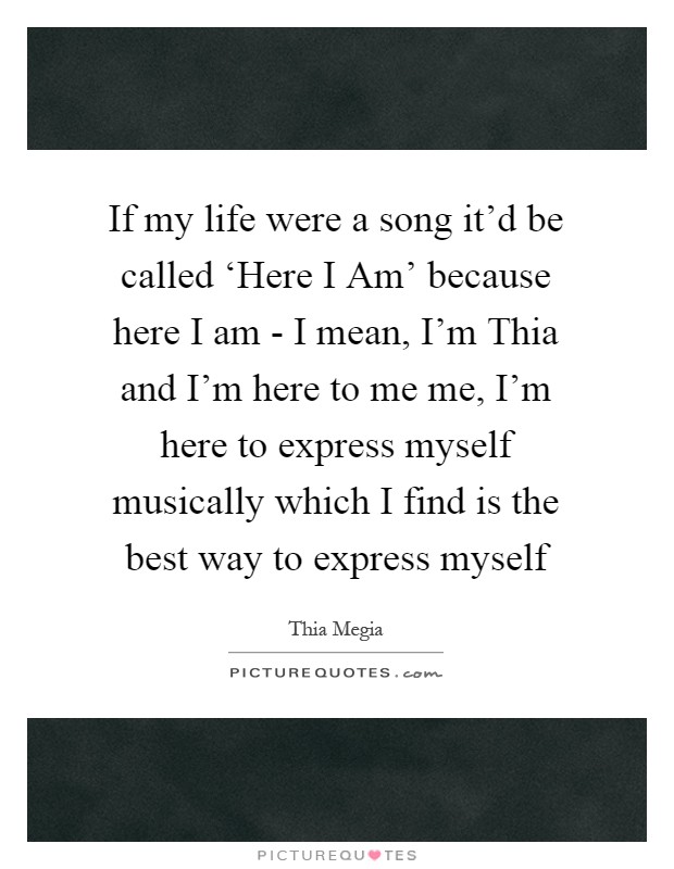 If my life were a song it'd be called ‘Here I Am' because here I am - I mean, I'm Thia and I'm here to me me, I'm here to express myself musically which I find is the best way to express myself Picture Quote #1