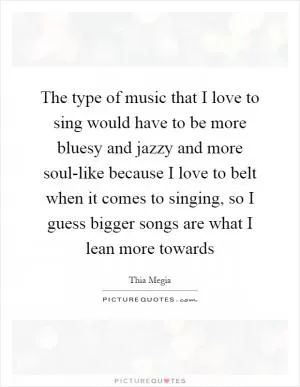 The type of music that I love to sing would have to be more bluesy and jazzy and more soul-like because I love to belt when it comes to singing, so I guess bigger songs are what I lean more towards Picture Quote #1