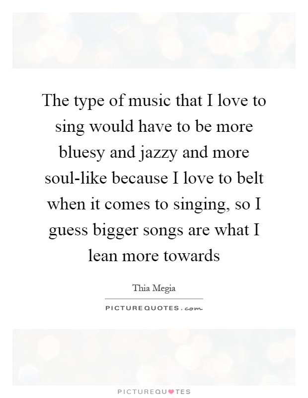 The type of music that I love to sing would have to be more bluesy and jazzy and more soul-like because I love to belt when it comes to singing, so I guess bigger songs are what I lean more towards Picture Quote #1