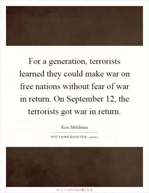 For a generation, terrorists learned they could make war on free nations without fear of war in return. On September 12, the terrorists got war in return Picture Quote #1