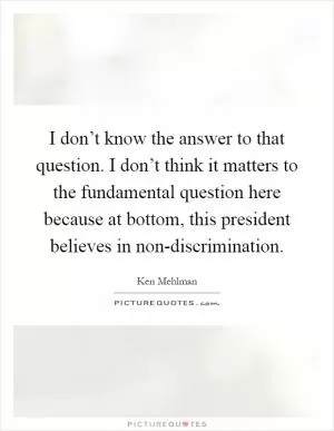 I don’t know the answer to that question. I don’t think it matters to the fundamental question here because at bottom, this president believes in non-discrimination Picture Quote #1