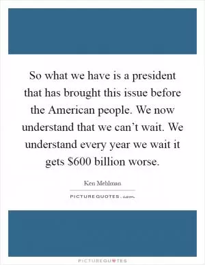 So what we have is a president that has brought this issue before the American people. We now understand that we can’t wait. We understand every year we wait it gets $600 billion worse Picture Quote #1