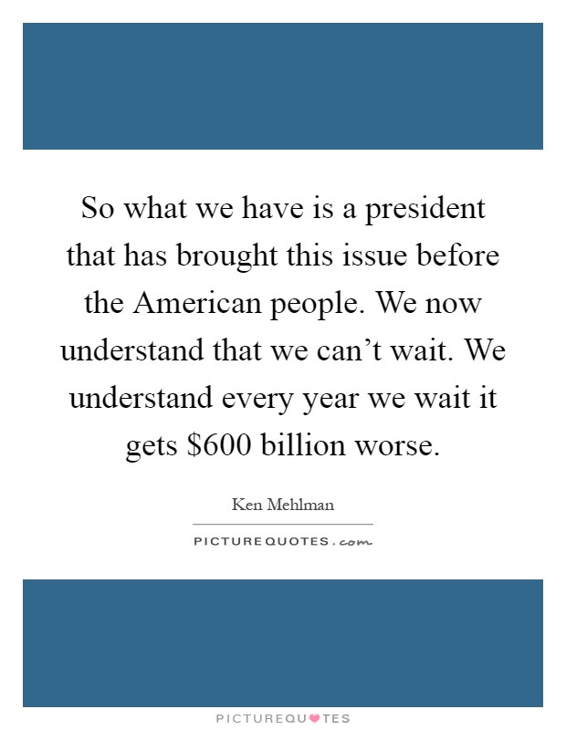 So what we have is a president that has brought this issue before the American people. We now understand that we can't wait. We understand every year we wait it gets $600 billion worse Picture Quote #1