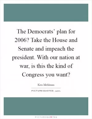 The Democrats’ plan for 2006? Take the House and Senate and impeach the president. With our nation at war, is this the kind of Congress you want? Picture Quote #1