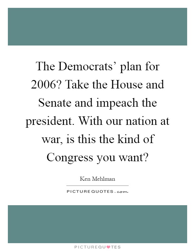 The Democrats' plan for 2006? Take the House and Senate and impeach the president. With our nation at war, is this the kind of Congress you want? Picture Quote #1