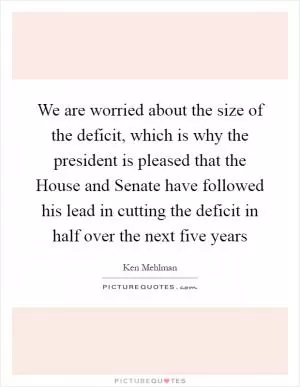 We are worried about the size of the deficit, which is why the president is pleased that the House and Senate have followed his lead in cutting the deficit in half over the next five years Picture Quote #1