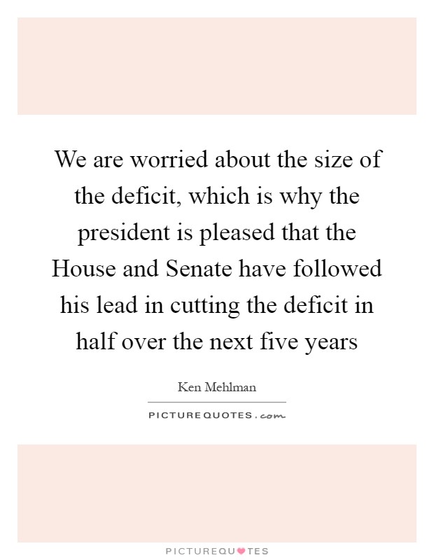 We are worried about the size of the deficit, which is why the president is pleased that the House and Senate have followed his lead in cutting the deficit in half over the next five years Picture Quote #1