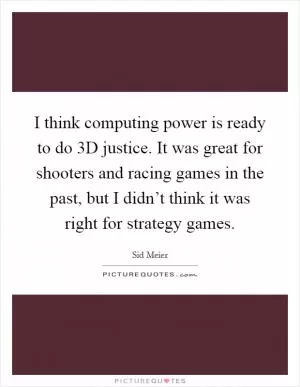 I think computing power is ready to do 3D justice. It was great for shooters and racing games in the past, but I didn’t think it was right for strategy games Picture Quote #1