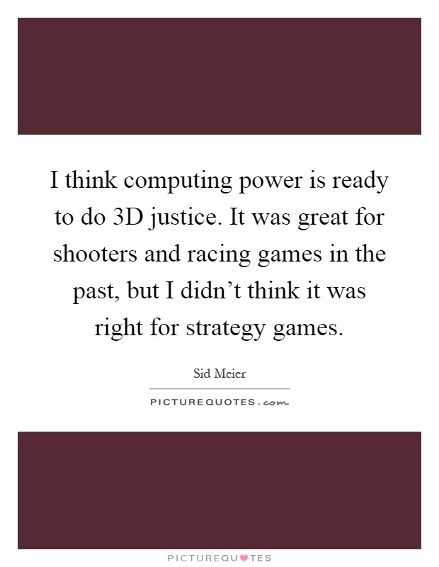 I think computing power is ready to do 3D justice. It was great for shooters and racing games in the past, but I didn't think it was right for strategy games Picture Quote #1