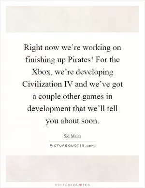 Right now we’re working on finishing up Pirates! For the Xbox, we’re developing Civilization IV and we’ve got a couple other games in development that we’ll tell you about soon Picture Quote #1