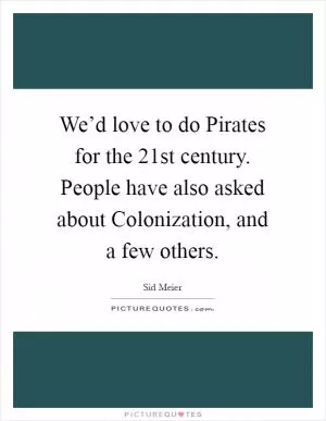 We’d love to do Pirates for the 21st century. People have also asked about Colonization, and a few others Picture Quote #1