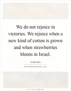 We do not rejoice in victories. We rejoice when a new kind of cotton is grown and when strawberries bloom in Israel Picture Quote #1
