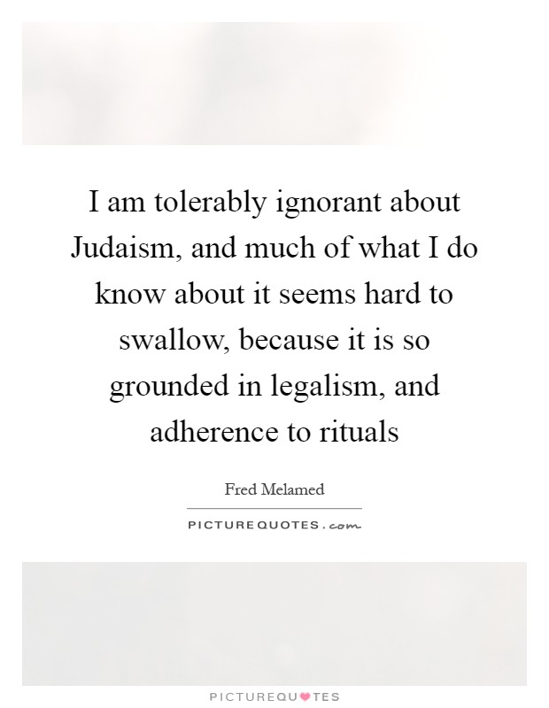 I am tolerably ignorant about Judaism, and much of what I do know about it seems hard to swallow, because it is so grounded in legalism, and adherence to rituals Picture Quote #1