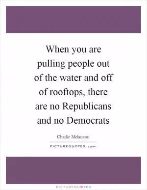 When you are pulling people out of the water and off of rooftops, there are no Republicans and no Democrats Picture Quote #1