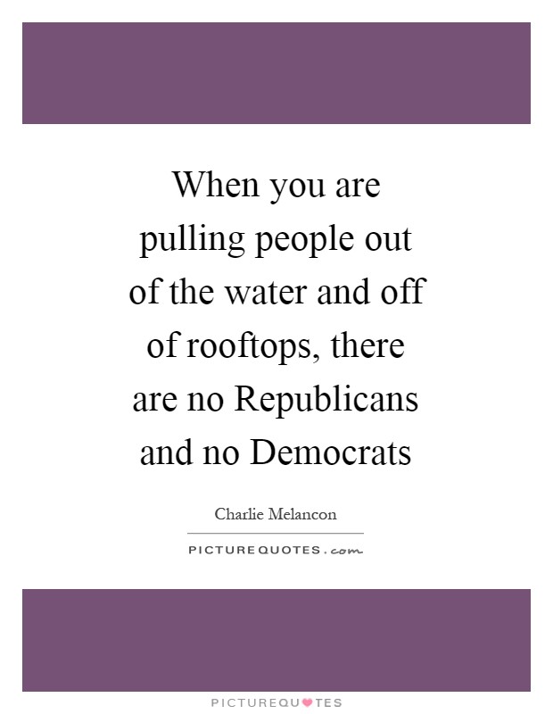 When you are pulling people out of the water and off of rooftops, there are no Republicans and no Democrats Picture Quote #1