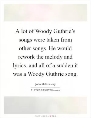 A lot of Woody Guthrie’s songs were taken from other songs. He would rework the melody and lyrics, and all of a sudden it was a Woody Guthrie song Picture Quote #1