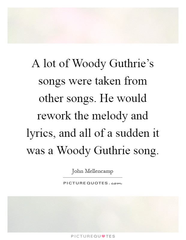 A lot of Woody Guthrie's songs were taken from other songs. He would rework the melody and lyrics, and all of a sudden it was a Woody Guthrie song Picture Quote #1