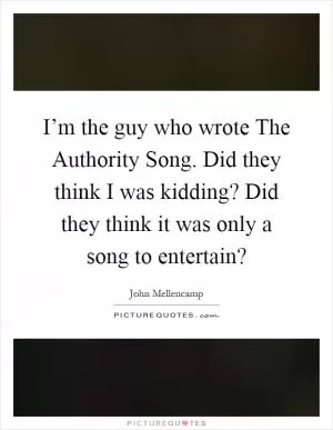 I’m the guy who wrote The Authority Song. Did they think I was kidding? Did they think it was only a song to entertain? Picture Quote #1