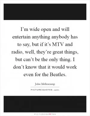 I’m wide open and will entertain anything anybody has to say, but if it’s MTV and radio, well, they’re great things, but can’t be the only thing. I don’t know that it would work even for the Beatles Picture Quote #1