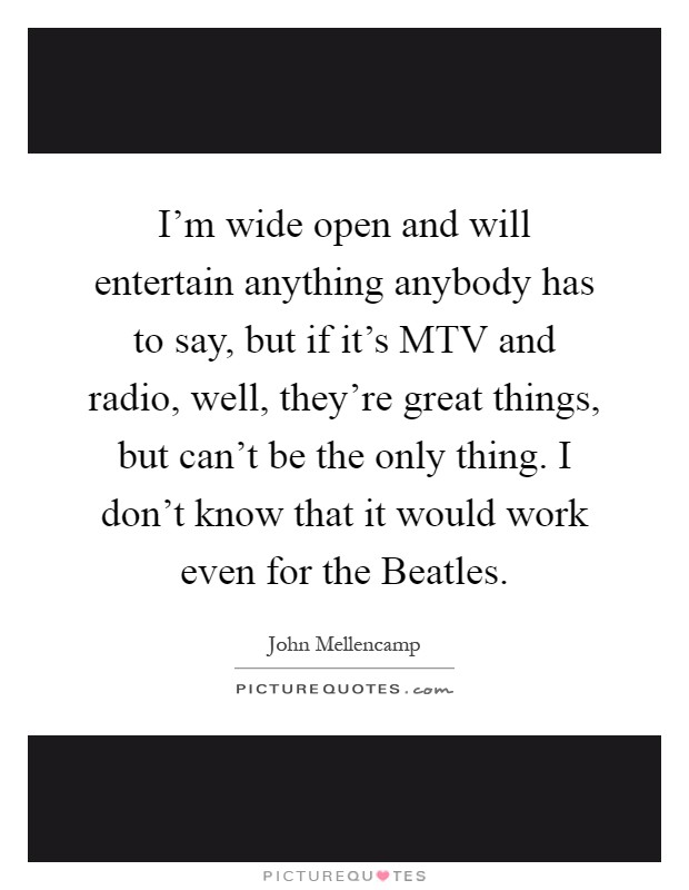 I'm wide open and will entertain anything anybody has to say, but if it's MTV and radio, well, they're great things, but can't be the only thing. I don't know that it would work even for the Beatles Picture Quote #1
