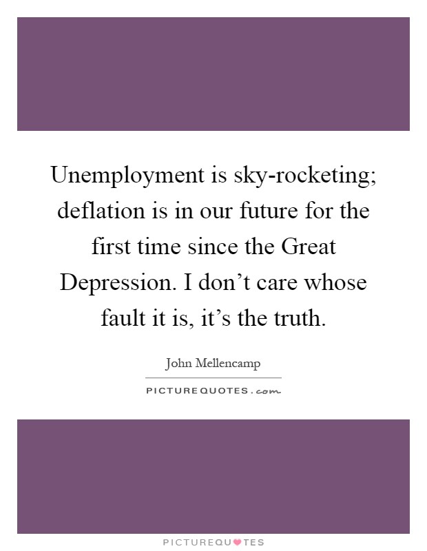 Unemployment is sky-rocketing; deflation is in our future for the first time since the Great Depression. I don't care whose fault it is, it's the truth Picture Quote #1