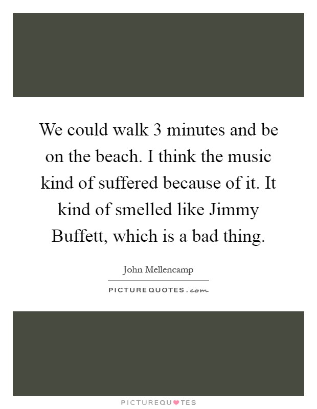 We could walk 3 minutes and be on the beach. I think the music kind of suffered because of it. It kind of smelled like Jimmy Buffett, which is a bad thing Picture Quote #1