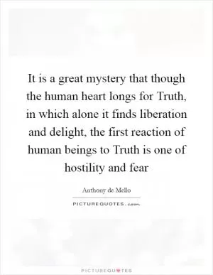 It is a great mystery that though the human heart longs for Truth, in which alone it finds liberation and delight, the first reaction of human beings to Truth is one of hostility and fear Picture Quote #1