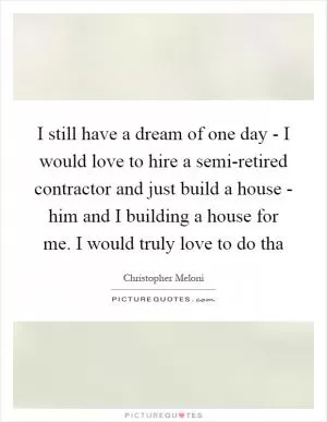 I still have a dream of one day - I would love to hire a semi-retired contractor and just build a house - him and I building a house for me. I would truly love to do tha Picture Quote #1