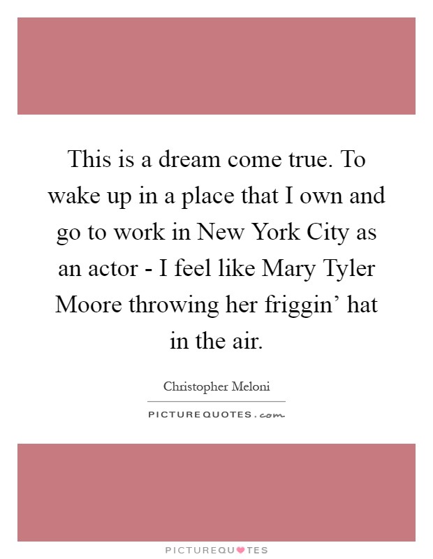 This is a dream come true. To wake up in a place that I own and go to work in New York City as an actor - I feel like Mary Tyler Moore throwing her friggin' hat in the air Picture Quote #1