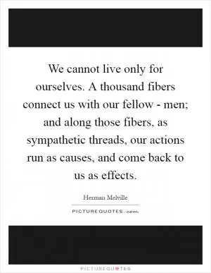 We cannot live only for ourselves. A thousand fibers connect us with our fellow - men; and along those fibers, as sympathetic threads, our actions run as causes, and come back to us as effects Picture Quote #1