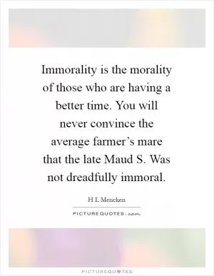 Immorality is the morality of those who are having a better time. You will never convince the average farmer’s mare that the late Maud S. Was not dreadfully immoral Picture Quote #1