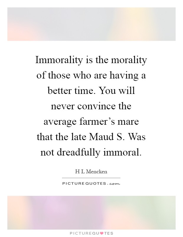 Immorality is the morality of those who are having a better time. You will never convince the average farmer's mare that the late Maud S. Was not dreadfully immoral Picture Quote #1