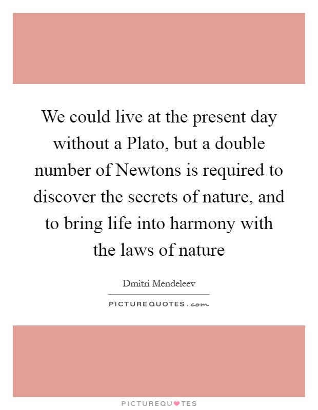 We could live at the present day without a Plato, but a double number of Newtons is required to discover the secrets of nature, and to bring life into harmony with the laws of nature Picture Quote #1