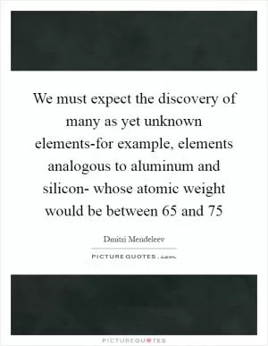 We must expect the discovery of many as yet unknown elements-for example, elements analogous to aluminum and silicon- whose atomic weight would be between 65 and 75 Picture Quote #1