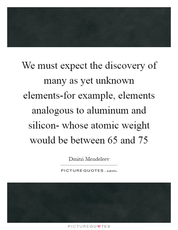 We must expect the discovery of many as yet unknown elements-for example, elements analogous to aluminum and silicon- whose atomic weight would be between 65 and 75 Picture Quote #1