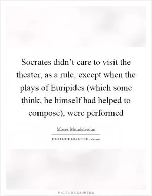 Socrates didn’t care to visit the theater, as a rule, except when the plays of Euripides (which some think, he himself had helped to compose), were performed Picture Quote #1
